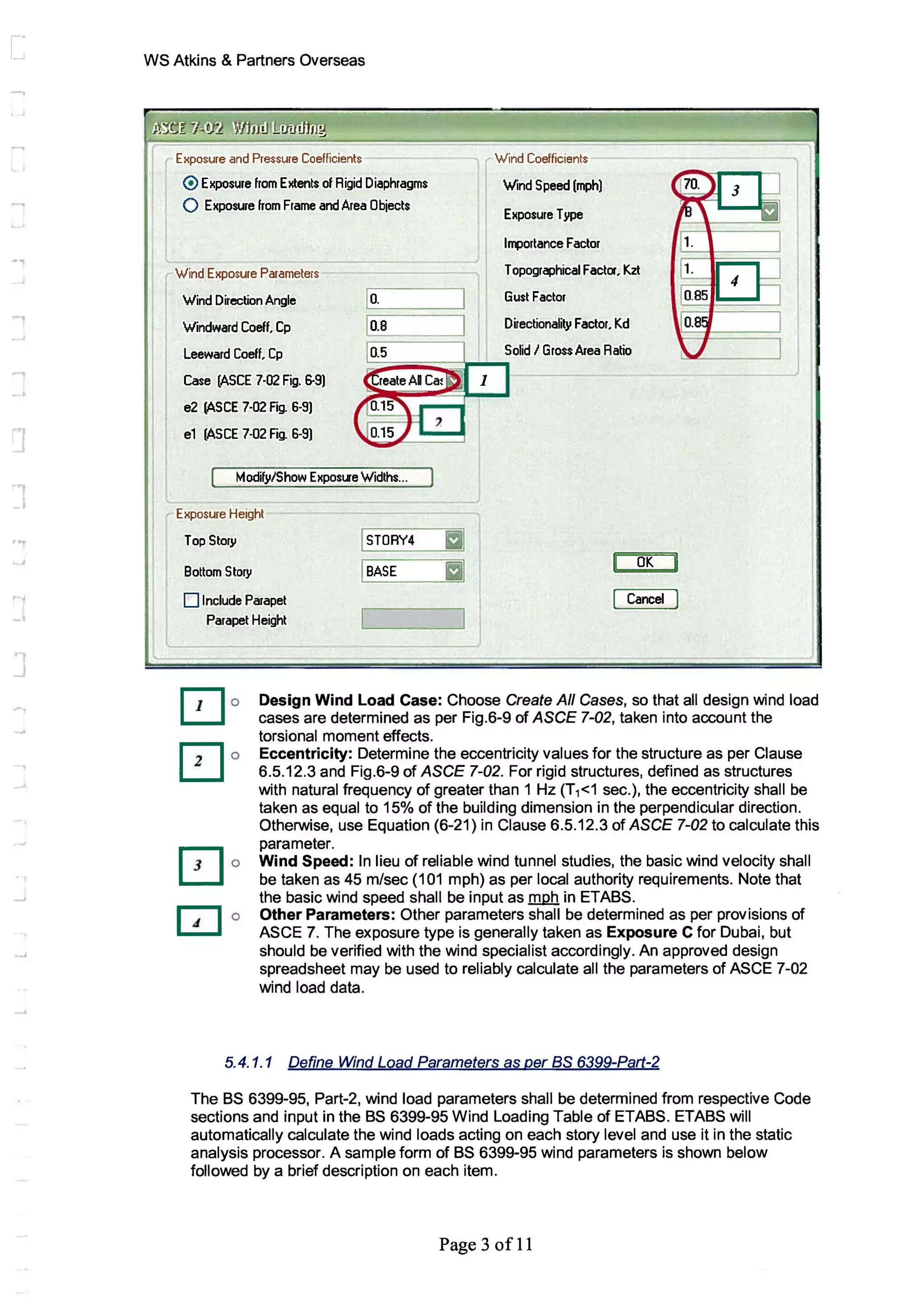 J
....
WS Atkins & Partners Overseas
Exposure and Pressure Coefficients
@ Exposure from Extents of Rigid Diaphragms
o Exposure from Frame and Area Objects
Wind Coefficients
Wind Speed (mph)
Exposure Type
lQ1)ortance Factor
Wind Exposure Parameters
Wind Direction Angle
Windward Coefl. Cp
Leeward Coefl. Cp
r-I------,1~. .
~I=====:1~.8 .
~I Topographical Fact~, Kzt
Gust Factor
Directionality Factor, Kd
Solid I Gross Area Ratio
Case (ASCE 7-02 Fig. 6-9)
e2 (ASeE 7-02 Fig. 6-9)
e1 (ASCE 7-02 Fig. 6-9)
tv!odify/Show ExposLle Widths...
Exposure Height
Top Story I STORY4 III
Bottom Story IBASE I
OK
D Include Parapet Cancel
Parapet Height I
1
Design Wind Load Case: Choose Create All Cases, so that all design wind load
cases are determined as per Fig.6-9 of ASCE 7-02, taken into account the
torsional moment effects.
Eccentricity: Determine the eccentricity values for the structure as per Clause
6.5.12.3 and Fig.6-9 of ASCE 7-02. For rigid structures, defined as structures
with natural frequency of greater than 1 Hz (T1<1 sec.), the eccentricity shall be
taken as equal to 15% of the building dimension in the perpendicular direction.
Otherwise, use Equation (6-21) in Clause 6.5.12.3 of ASCE 7-02 to calculate this
parameter.
Wind Speed: In lieu of reliable wind tunnel studies, the basic wind velocity shall
be taken as 45 m/sec (101 mph) as per local authority requirements. Note that
the basic wind speed shall be input as mph in ETABS.
Other Parameters: Other parameters shall be determined as per provisions of
ASCE 7. The exposure type is generally taken as Exposure C for Dubai, but
should be verified with the wind specialist accordingly. An approved design
spreadsheet may be used to reliably calculate all the parameters of ASCE 7-02
wind load data.
5.4.1.1 Define Wind Load Parameters as per as 6399-Part-2
The BS 6399-95, Part-2, wind load parameters shall be determined from respective Code
sections and input in the BS 6399-95 Wind Loading Table of ETABS. ETABS will
automatically calculate the wind loads acting on each story level and use it in the static
analysis processor. A sample form of BS 6399-95 wind parameters is shown below
followed by a brief description on each item.
Page 3 ofll
 