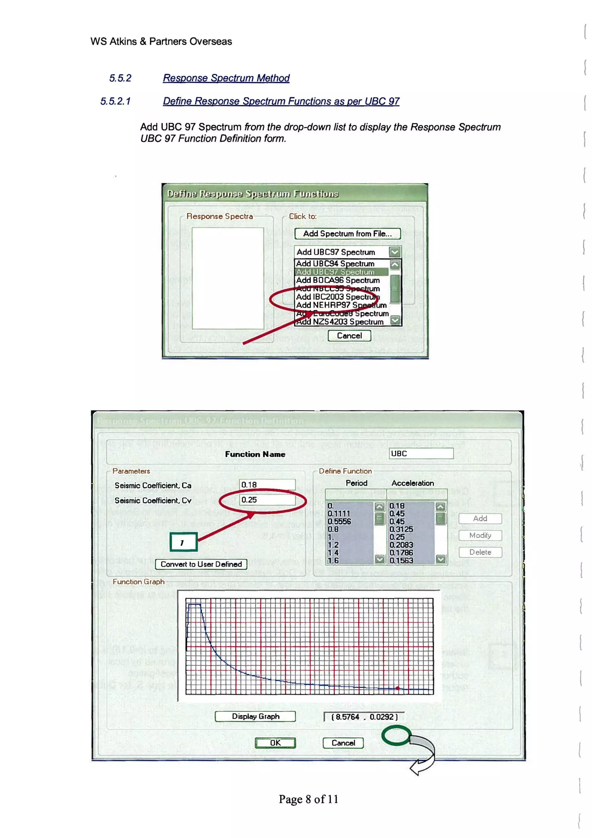 WS Atkins & Partners Overseas
5.5.2 Response Spectrum Method
5.5.2.1 Define Response Spectrum Functions as per uac 97
Add UBC 97 Spectrum from the drop-down list to display the Response Spectrum
uac 97 Function Definition form.
Response Spectra
Parameters
Seismic Coefficient Ca
Seismic Coefficient Cv
Function Name
I [Convert to User Defined I
I Function Graph
Display Graph
OK
J I ·
Click to:
Add Spectrum from File...
Dehne Function
Period
lUBe
Acceleration
( 8.5764 . 0.0292)
Cancel
Page 8 of 11
[
 