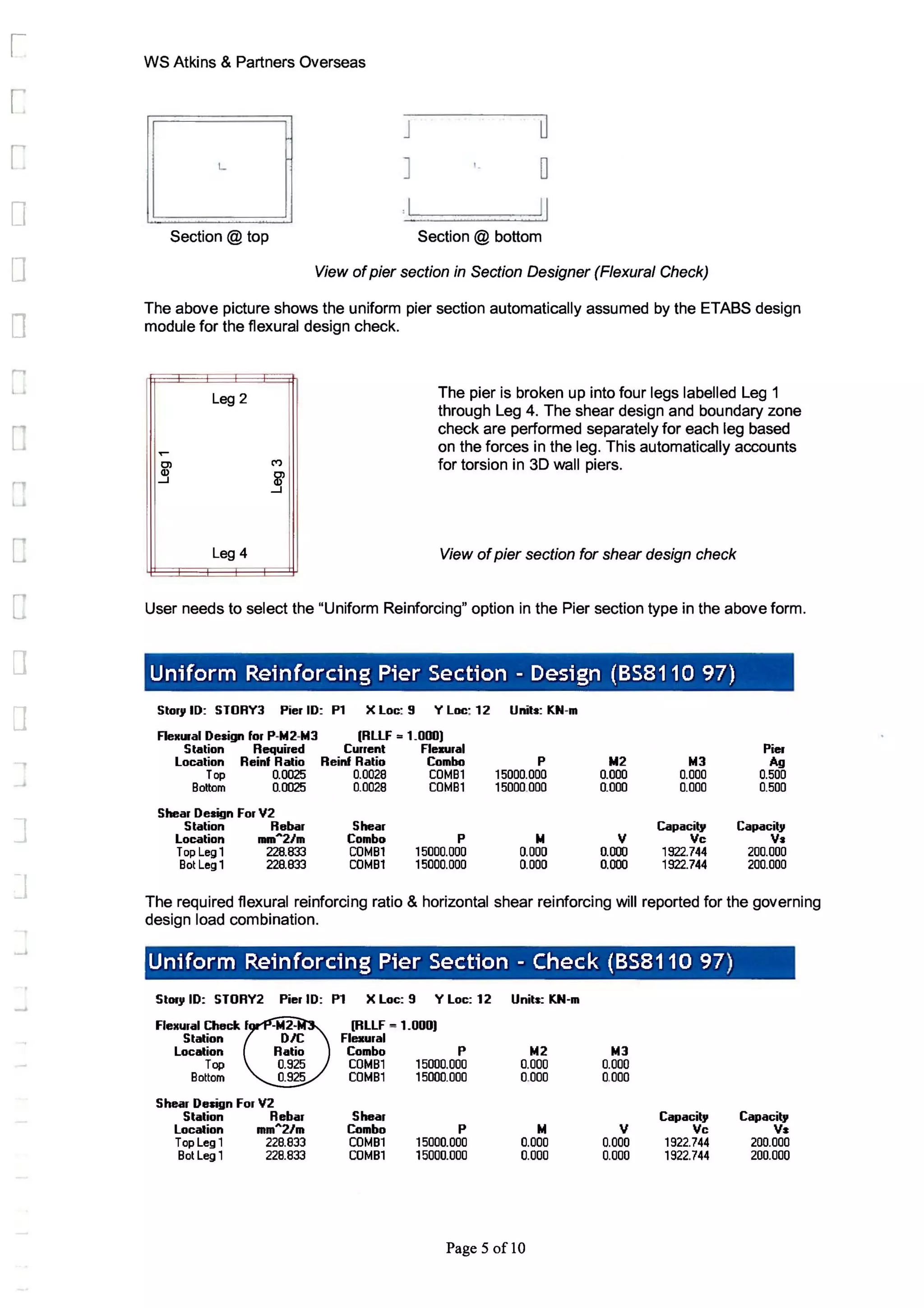 [
D
o
o
c
r
c
c
J
l
I
.J
WS Atkins & Partners Overseas
L
Section @ top
J
]
,I
o
o
II
Section @ bottom
View ofpier section in Section Designer (Flexural Check)
The above picture shows the uniform pier section automatically assumed by the ETABS design
module for the flexural design check.
Leg 2
Leg 4
The pier is broken up into four legs labelled Leg 1
through Leg 4. The shear design and boundary zone
check are performed separately for each leg based
on the forces in the leg. This automatically accounts
for torsion in 3D wall piers.
View ofpier section for shear design check
User needs to select the "Uniform Reinforcing" option in the Pier section type in the above form.
Un;(orm Reinforcing Pier Section - Design (8S8110 97)
Storg 10: STORY3 Pier ID: P1 X Loc: 9 Y Loe: 12 Units: KN-m
FleKlnl Design for P-ht2-ht3 (RLLF =1_000)
Station Required Current FlellUral Pier
Location Reinf Ratio Reinf Ratio Combo P 1012 ht3 Ag
Top 0.0025 0.0028 COMBl 15000.000 0.000 0.000 0.500
Bottom 0.0025 0.0028 COMBl 15000.000 0.000 0.000 0.500
Shear Design For V2
Station Rebar Shear Capacity Capacilg
Location mm
A
2Jm Combo P N V Vc Va
Top Legl 228.833 COMBl 15000.000 0.000 0.000 1922.744 200.000
Bot Leg 1 228.833 COMBl 15000.000 0.000 0.000 1922.744 200.000
The required flexural reinforcing ratio & horizontal shear reinforcing will reported for the governing
design load combination.
Uniform Reinforcing Pier Section - Check (8S8110 97)
Storg ID: STORY2 Pier 10: P1 X Loc: 9 Y Loc: 12 Units: KN-m
FleKural Check f (RLLF = 1_000)
Station Flexural
Location Combo P ht2 ht3
Top COMBl 15000.000 0.000 0.000
Bottom COMBl 15000.000 0.000 0.000
Shear Design For V2
Station Rebar Shear Capacit, Capacit,
Location mm
A
2Jm Combo P ht V Vc Vs
Top Leg 1 228.833 COMBl 15000.000 0.000 0.000 1922.744 200.000
Bot Leg 1 228.833 COMBl 15000.000 0.000 0.000 1922.744 200.000
Page 5 oflO
 