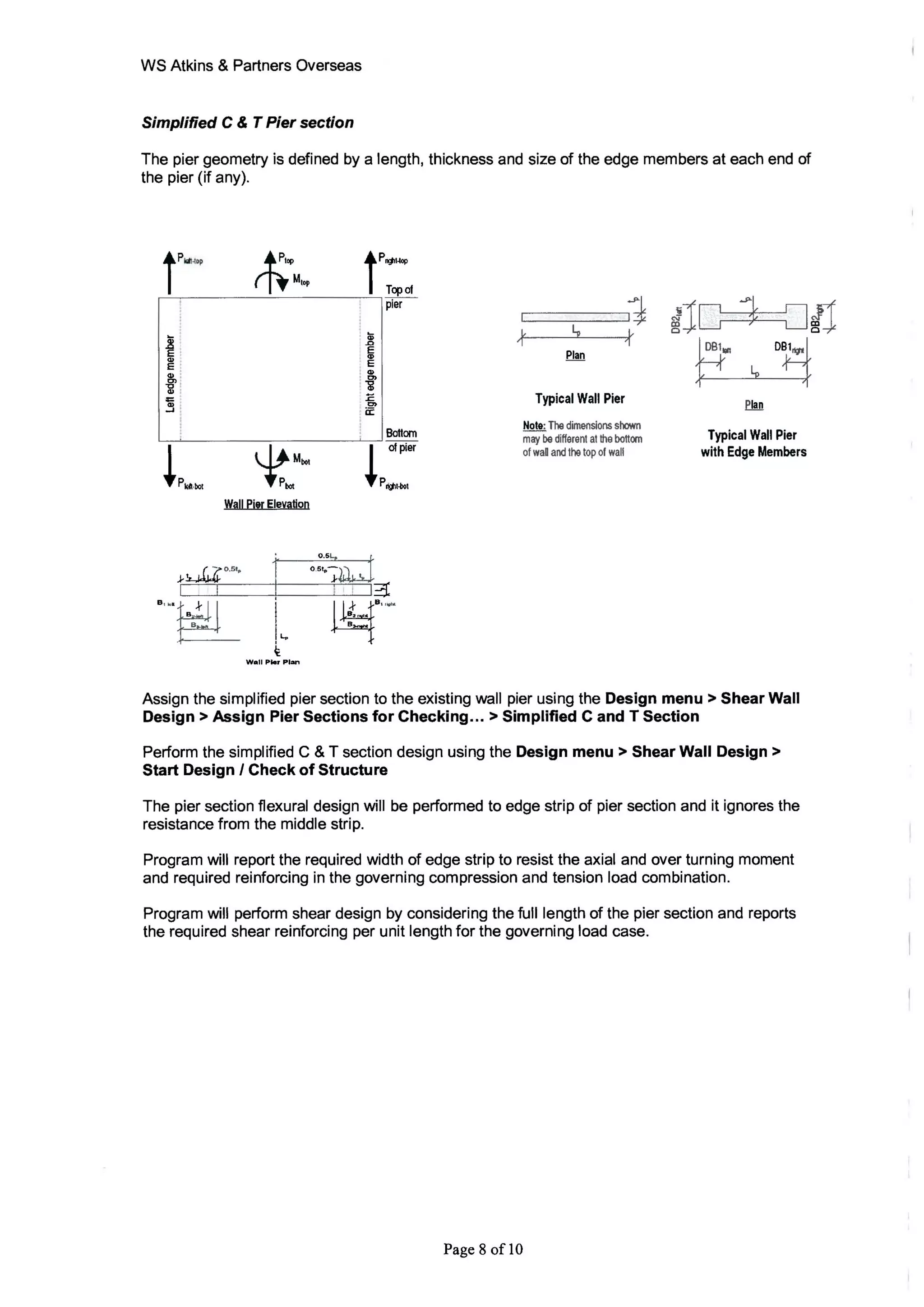 WS Atkins & Partners Overseas
Simplified C & T Pier section
The pier geometry is defined by a length, thickness and size of the edge members at each end of
the pier (if any).
tP~~p rt;~M,•p
t<I>
E
<I>
Ol
"C
Qj
=<I>
....
lp~.~ ~M~I
P~
Wall ~i!![ ~levil!ioD
I I
B'·'EL I
I...
~
W.1I Pier PiAn
tPoJ1l~
Top of
pier
: ~
.0
E. CJ>
. E
: <1>
: C>
' a!
EC>
a:
Bottom
lof~&
PtVll-bol
I I I~
8 2 . ..
B
*4
B
" ...
1I
"
ly L.
1 'I
Plan
Typical Wall Pier
Nole: The dimensions shown
may be different at the bottom
of waD and the top of wall
ilc .s>~
; LJ/l
¥"? ~
D~
Typical Wall Pier
with Edge Members
Assign the simplified pier section to the existing wall pier using the Design menu> Shear Wall
Design> Assign Pier Sections for Checking... > Simplified C and T Section
Perform the simplified C & T section design using the Design menu> Shear Wall Design>
Start Design I Check of Structure
The pier section flexural design will be performed to edge strip of pier section and it ignores the
resistance from the middle strip.
Program will report the required width of edge strip to resist the axial and over turning moment
and required reinforcing in the governing compression and tension load combination.
Program will perform shear design by considering the full length of the pier section and reports
the required shear reinforcing per unit length for the governing load case.
Page 8 of10
 