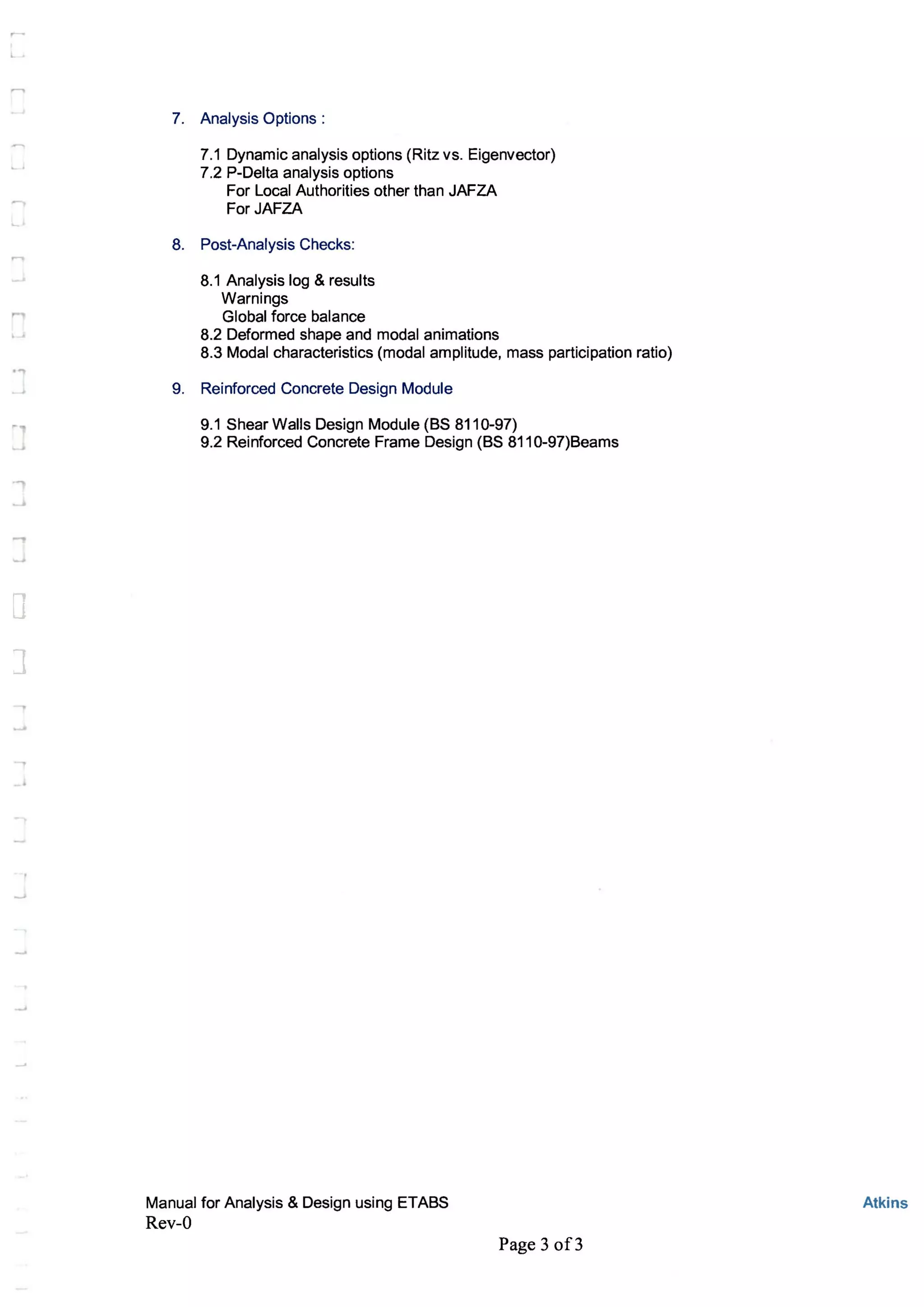 ,.....
"
]
7. Analysis Options:
7.1 Dynamic analysis options (Ritz vs. Eigenvector)
7.2 P-Delta analysis options
For Local Authorities other than JAFZA
For JAFZA
8. Post-Analysis Checks:
8.1 Analysis log & results
Warnings
Global force balance
8.2 Deformed shape and modal animations
8.3 Modal characteristics (modal amplitude, mass participation ratio)
9. Reinforced Concrete Design Module
9.1 Shear Walls Design Module (BS 8110-97)
9.2 Reinforced Concrete Frame Design (BS 811 0-97)Beams
Manual for Analysis & Design using ETABS
Rev-O
Page 3 of3
Atkins
 