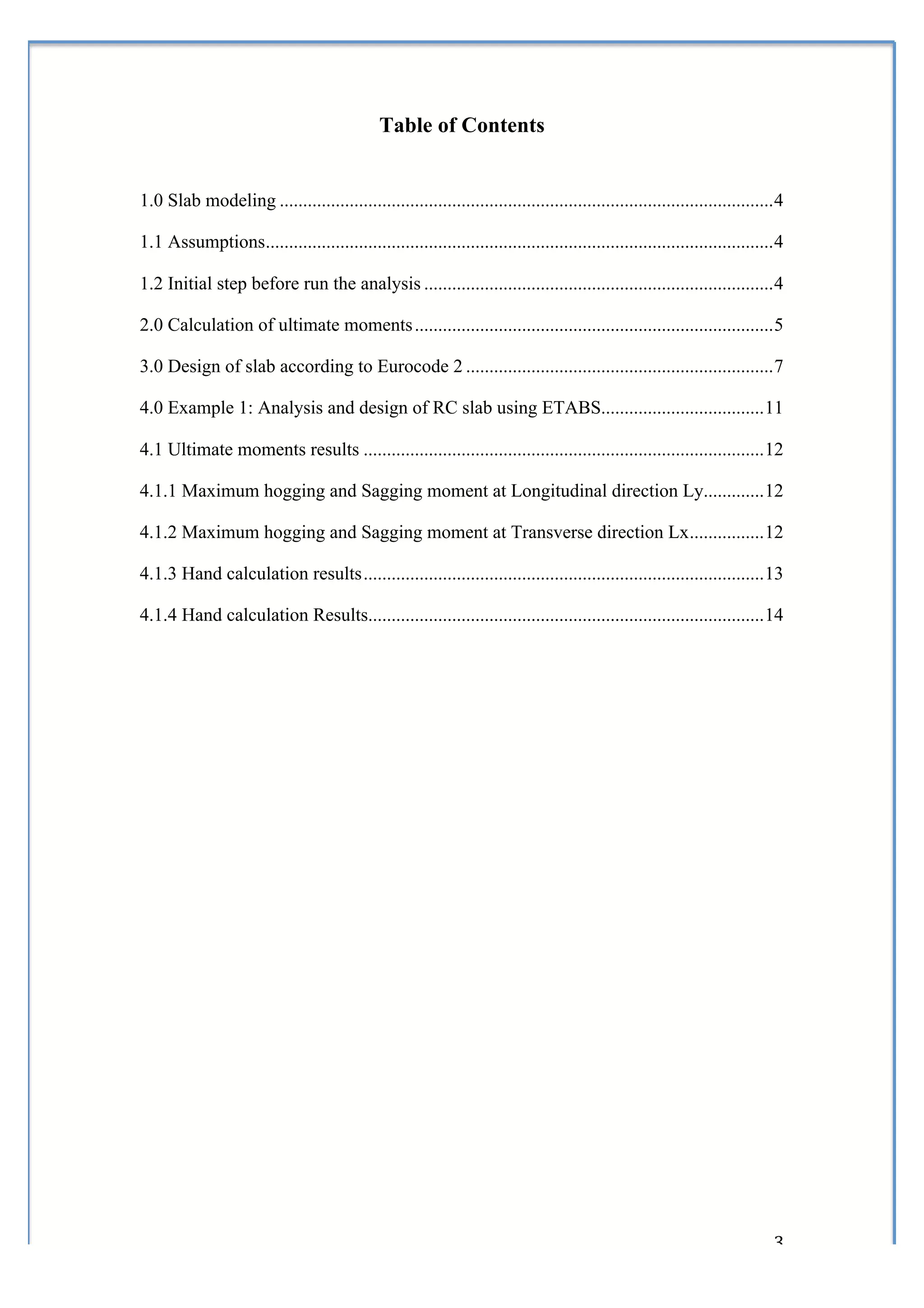  


                                              Table of Contents


1.0 Slab modeling .......................................................................................................... 4

1.1 Assumptions............................................................................................................. 4

1.2 Initial step before run the analysis ........................................................................... 4

2.0 Calculation of ultimate moments ............................................................................. 5

3.0 Design of slab according to Eurocode 2 .................................................................. 7

4.0 Example 1: Analysis and design of RC slab using ETABS................................... 11

4.1 Ultimate moments results ...................................................................................... 12

4.1.1 Maximum hogging and Sagging moment at Longitudinal direction Ly............. 12

4.1.2 Maximum hogging and Sagging moment at Transverse direction Lx ................ 12

4.1.3 Hand calculation results ...................................................................................... 13

4.1.4 Hand calculation Results..................................................................................... 14




	
                                                                                                                          3	
  
 