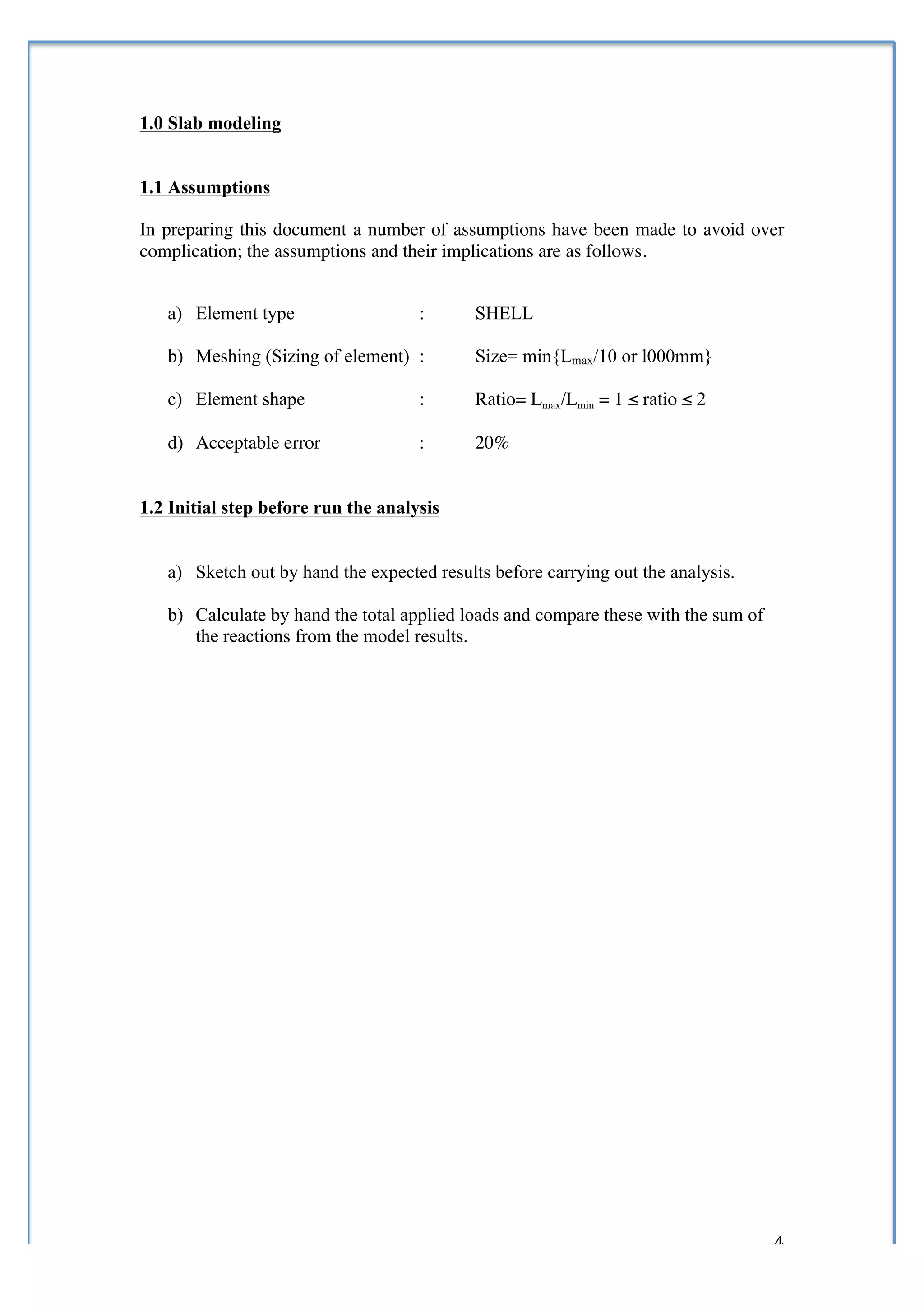  


1.0 Slab modeling


1.1 Assumptions

In preparing this document a number of assumptions have been made to avoid over
complication; the assumptions and their implications are as follows.


       a) Element type                  :       SHELL

       b) Meshing (Sizing of element) :         Size= min{Lmax/10 or l000mm}

       c) Element shape                 :       Ratio= Lmax/Lmin = 1 ≤ ratio ≤ 2

       d) Acceptable error              :       20%


1.2 Initial step before run the analysis


       a) Sketch out by hand the expected results before carrying out the analysis.

       b) Calculate by hand the total applied loads and compare these with the sum of
          the reactions from the model results.




	
                                                                                      4	
  
 