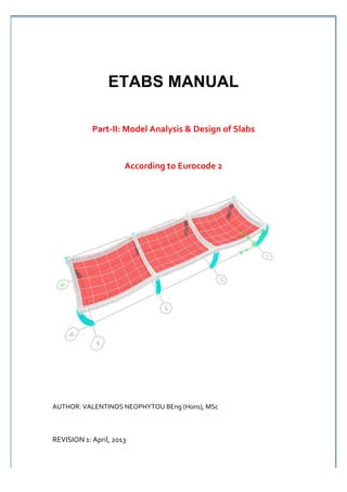  




                        ETABS MANUAL
                                                                                         	
  

                                                                                         	
  

                 Part-­‐II:	
  Model	
  Analysis	
  &	
  Design	
  of	
  Slabs	
  	
  
                                                  	
  
                               According	
  to	
  Eurocode	
  2




AUTHOR:	
  VALENTINOS	
  NEOPHYTOU	
  BEng	
  (Hons),	
  MSc	
  



REVISION	
  1:	
  April,	
  2013
 