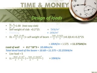 Design of loads
•
𝑙𝑦
𝑙𝑥
=
6
6
=1.00 (two way slab)
• Self-weight of slab =0.2*25 = 5KN/m2
• Finishing = 1KN/m2
• DL =
𝑁𝐿𝑋
2
(
3−𝑀
3
)+ self-weight of beam =
5𝑥6
2
(
3−6/6
3
)+0.3(0.41-0.2)*25
= 10kN/m + 1.575 = 11.575kN/m
Load of wall = 0.2 *18*3 = 10.68kn/m
Total dead load of the beam = 10.68 + 11.575 = 22.255kN/m
• Live load = 5
• LL =
𝑁𝐿𝑋
2
(
3−𝑚2
3
) =
5𝑥6
2
(
3−(6/6)2
3
) = 10kN/m
 