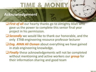 Acknowledgement
First of all our hearty thanks go to almighty Allah who
gave us the power to complete this senior final year
project in his permission.
Secondly we would like to thank our honorable, and the
only ETAB engineering resource professor lecturer
Eng. AYAN Ali Osman about everything we have gained
in etab engineering knowledge.
Finally these acknowledgements will not be completed
without mentioning and active workers our group for
their information sharing and good team
 