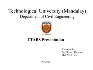 Technological University (Mandalay)
Department of Civil Engineering
ETABS Presentation
Presented By
Ma Shyoon Thawdar
Roll No. VI C-3
19.8.2022
 