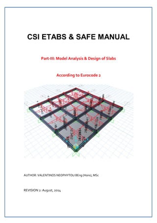 CSI ETABS & SAFE MANUAL 
Part‐III: Model Analysis & Design of Slabs 
According to Eurocode 2 
AUTHOR: VALENTINOS NEOPHYTOU BEng (Hons), MSc 
REVISION 2: August, 2014 
 