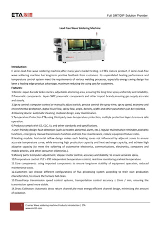 1 C-series Wave soldering machine Products introduction | ETA
www.smt11.com
Full SMT/DIP Solution Provider
Lead Free Wave Soldering Machine
Introduction:
C series lead-free wave soldering machine,after many years market testing, is ETA’s mature product, C series lead-free
wave soldering machine has long-term positive feedback from customers. Its unparalleled heating performance and
temperature control system meet the requirements of various welding processes, especially energy saving design has
been a leading-edge product advantage, maximum reducing the using cost for customers.
Features:
1.Nozzle: Japan Kuroda Seiko nozzles, adjustable atomizing area, ensuring the long time spray uniformity and reliability.
2.Pneumatic components: Japan SMC pneumatic components and other import brands,ensuring gas supply accurate
and steady.
3.Spray control: computer control or manually adjust switch, precise control the spray time, spray speed, economy and
environmental protection, digital FLUX flow, spray flow, angle, density, width and other parameters can be recorded.
4.Cleaning device: automatic cleaning, modular design, easy maintenance.
5.Temperature Protection:ETA using third-party over-temperature protection, multiple protection layers to ensure safe
operation.
6.Products comply with CE, CCC, UL and other standards and specifications.
7.User-friendly design: fault detection (such as heaters abnormal alarm, etc.), regular maintenance reminders,economy
functions, emergency manual transmission function and tool-free maintenance, reduce equipment failure rates.
8.Heating module: horizontal reflow design makes each heating zones not influenced by adjacent zones to ensure
accurate temperature curve, while ensuring high production capacity and heat exchange capacity, and achieve high
adaptive capacity (to meet the soldering of automotive electronics, communications, electronics, computers and
mobile phones, and other consumer electronics.).
9.Moving parts: Computer adjustment, stepper motor control, accuracy and stability, to ensure accurate spray.
10.Temperature control: PLC + PID independent temperature control, real-time monitoring preheat temperature.
11.Core components: using imported components to ensure long-term stability of equipment operation, reduced
maintenance costs.
12.Customers can choose different configurations of flux processing system according to their own production
characteristics, to ensure the furnace hall clean.
13.Closed-loop transmission speed control systems, transportation control accuracy ± 2mm / min, ensuring the
transmission speed more stable.
14.Dross Collection: Automatic dross return channel,the most energy-efficient channel design, minimizing the amount
of oxidation.
 