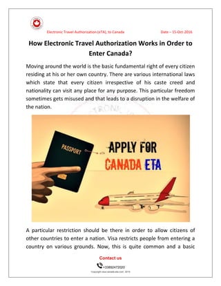 Electronic Travel Authorization (eTA), to Canada Date – 15-Oct-2016
Contact us
+33892472020
Copyright visa-canada-eta.com. 2015
How Electronic Travel Authorization Works in Order to
Enter Canada?
Moving around the world is the basic fundamental right of every citizen
residing at his or her own country. There are various international laws
which state that every citizen irrespective of his caste creed and
nationality can visit any place for any purpose. This particular freedom
sometimes gets misused and that leads to a disruption in the welfare of
the nation.
A particular restriction should be there in order to allow citizens of
other countries to enter a nation. Visa restricts people from entering a
country on various grounds. Now, this is quite common and a basic
 