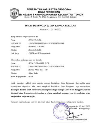 PEMERINTAH KABUPATEN GROBOGAN
DINAS PENDIDIKAN
SD NEGERI 1 KRANGGANHARJO KECAMATAN TOROH
Alamat : Jl. Barokah No. 12 Ds. Krangganharjo Kec. Toroh Kab. Grobogan
SURAT DUKUNGAN & IZIN KEPALA SEKOLAH
Nomor: 421.2/ 19 /2022
Yang bertanda tangan di bawah ini:
Nama : SUYATI, S.Pd.
NIP/NUPTK : 196207181984052001 / 1050740642300043
Pangkat/Gol : Pembina Tk.I / IVb
Jabatan : Kepala Sekolah
Unit Kerja : SD Negeri 1 Krangganharjo
Memberikan dukungan dan izin kepada:
Nama : ETA PUSPASARI, S.Pd.
NIP/NUPTK : 198912182015022001 / 3550767668210023
Pangkat/Gol : Penata Muda Tk.I / IIIb
Jabatan : Guru Kelas
Status Kepegawaian : PNS
Untuk mengikuti seleksi calon peserta program Pendidikan Guru Penggerak, dan apabila yang
bersangkutan dinyatakan lulus untuk mengikuti Pendidikan Guru Penggerak, saya memberikan
dukungan dan izin untuk melaksanakan rangkaian tugas sebagai Calon Guru Penggerak selama
6 (enam) bulan dengan tetap berkomitmen selama mengikuti program yang bersangkutan tetap
menjalankan tugas mengajar.
Demikian surat dukungan dan izin ini dibuat untuk dapat dipergunakan sebagaimana mestinya.
Krangganharjo, 13 April 2022
Kepala SDN 1 Krangganharjo
SUYATI, S.Pd.
NIP.196207181984052001
 