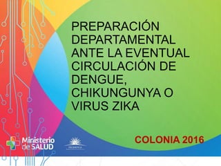 PREPARACIÓN
DEPARTAMENTAL
ANTE LA EVENTUAL
CIRCULACIÓN DE
DENGUE,
CHIKUNGUNYA O
VIRUS ZIKA
COLONIA 2016
,
 