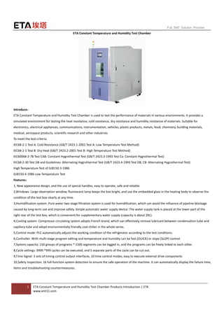 1 ETA Constant Temperature and Humidity Test Chamber Products Introduction | ETA
www.smt11.com
Full SMT Solution Provider
ETA Constant Temperature and Humidity Test Chamber
Introduce：
ETA Constant Temperature and Humidity Test Chamber is used to test the performance of materials in various environments. It provides a
simulated environment for testing the heat resistance, cold resistance, dry resistance and humidity resistance of materials. Suitable for
electronics, electrical appliances, communications, instrumentation, vehicles, plastic products, metals, food, chemistry, building materials,
medical, aerospace products, scientific research and other industries.
To meet the test criteria:
IEC68-2-1 Test A: Cold Resistance (GB/T 2423.1-2001 Test A: Low Temperature Test Method)
IEC68-2-1 Test B: Dry Heat (GB/T 2423.2-2001 Test B: High Temperature Test Method)
IEC60068-2-78 Test CAB: Constant Hygrothermal Test (GB/T 2423.3-1993 Test Ca: Constant Hygrothermal Test)
IEC68-2-30 Test DB and Guidelines: Alternating Hygrothermal Test (GB/T 2423.4-1993 Test DB, CB: Alternating Hygrothermal Test)
High Temperature Test of GJB150.3-1986
GJB150.4-1986 Low Temperature Test
Features：
1, New appearance design, and the use of special handles, easy to operate, safe and reliable.
2,Windows: Large observation window, fluorescent lamp keeps the box bright, and use the embedded glass in the heating body to observe the
condition of the test box clearly at any time.
3,Humidification system: Pure water two-stage filtration system is used for humidification, which can avoid the influence of pipeline blockage
caused by long-term use and improve safety. Simple automatic water supply device: The water supply tank is placed at the lower part of the
right rear of the test box, which is convenient for supplementary water supply (capacity is about 20L).
4,Cooling system: Compressor circulating system adopts French brand, which can effectively remove lubricant between condensation tube and
capillary tube and adopt environmentally friendly coal chiller in the whole series.
5,Control mode: PLC automatically adjusts the working condition of the refrigerator according to the test conditions.
6,Controller: With multi-stage program editing and temperature and humidity can be fast (OUICK) or slope (SLOP) control.
7,System capacity: 150 groups of programs * 1500 segments can be logged in, and the programs can be freely linked to each other.
8,Cycle settings: 9999 *999 cycles can be executed, and 5 separate parts of the cycle can be cut out.
9,Time Signal: 3 sets of timing control output interfaces, 10 time control modes, easy to execute external drive components
10,Safety Inspection: 16 full-function system detection to ensure the safe operation of the machine. It can automatically display the failure time,
items and troubleshooting countermeasures.
 