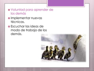  Voluntad  para aprender de
  los demás
 Implementar nuevas
  técnicas.
 Escuchar las ideas de
  modo de trabajo de los
  demás.
 