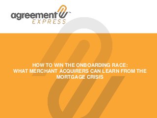 HOW TO WIN THE ONBOARDING RACE:
WHAT MERCHANT ACQUIRERS CAN LEARN FROM THE
MORTGAGE CRISIS
 