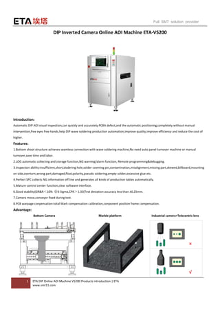 1 ETA DIP Online AOI Machine V5200 Products introduction | ETA
www.smt11.com
Full SMT solution provider
DIP Inverted Camera Online AOI Machine ETA-V5200
Introduction:
Automatic DIP AOI visual inspection,can quickly and accurately PCBA defect,and the automatic positioning,completely without manual
intervention,free eyes free hands,help DIP wave soldering production automation,improve quality,improve efficiency and reduce the cost of
higher.
Features:
1.Bottom shoot structure achieves seamless connection with wave soldering machine,No need auto panel turnover machine or manual
turnover,save time and labor.
2.LOG automatic collecting and storage function,NG warning/alarm function, Remote programming&debugging.
3.Inspection ability:insufficient,short,slodering hole,solder covering pin,contamination,misalignment,missing part,skewed,billboard,mounting
on side,overturn,wrong part,damaged,float,polarity,pseudo soldering,empty solder,excessive glue etc.
4.Perfect SPC collects NG information off line and generates all kinds of production tables automatically.
5.Mature control center function,clear software interface.
6.Good stability(GR&R＜10% ＠6 Sigma,CPK＞1.33(Test deviation accuracy less than ±0.25mm.
7.Camera move,conveyor fixed during test.
8.PCB warpage conpensation:total Mark compensation calibration,conponent position frame compensation.
Advantage:
Bottom Camera Marble platform Industrial camera+Telecentric lens
 