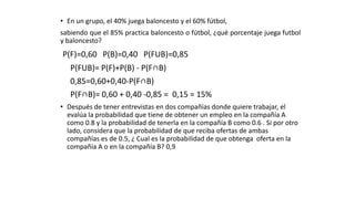 • En un grupo, el 40% juega baloncesto y el 60% fútbol,
sabiendo que el 85% practica baloncesto o fútbol, ¿qué porcentaje juega futbol
y baloncesto?
P(F)=0,60 P(B)=0,40 P(FUB)=0,85
P(FUB)= P(F)+P(B) - P(F∩B)
0,85=0,60+0,40-P(F∩B)
P(F∩B)= 0,60 + 0,40 -0,85 = 0,15 = 15%
• Después de tener entrevistas en dos compañías donde quiere trabajar, el
evalúa la probabilidad que tiene de obtener un empleo en la compañía A
como 0.8 y la probabilidad de tenerla en la compañía B como 0.6 . Si por otro
lado, considera que la probabilidad de que reciba ofertas de ambas
compañías es de 0.5, ¿ Cual es la probabilidad de que obtenga oferta en la
compañía A o en la compañía B? 0,9
 