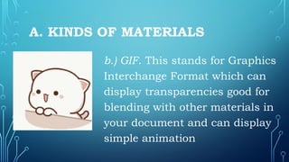 A. KINDS OF MATERIALS
b.) GIF. This stands for Graphics
Interchange Format which can
display transparencies good for
blending with other materials in
your document and can display
simple animation
 