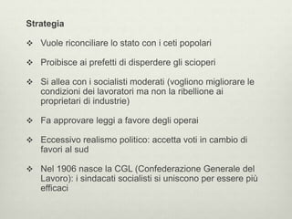 Strategia 
 Vuole riconciliare lo stato con i ceti popolari 
 Proibisce ai prefetti di disperdere gli scioperi 
 Si allea con i socialisti moderati (vogliono migliorare le 
condizioni dei lavoratori ma non la ribellione ai 
proprietari di industrie) 
 Fa approvare leggi a favore degli operai 
 Eccessivo realismo politico: accetta voti in cambio di 
favori al sud 
 Nel 1906 nasce la CGL (Confederazione Generale del 
Lavoro): i sindacati socialisti si uniscono per essere più 
efficaci 
 