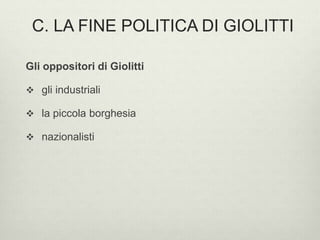 C. LA FINE POLITICA DI GIOLITTI 
Gli oppositori di Giolitti 
 gli industriali 
 la piccola borghesia 
 nazionalisti 
 