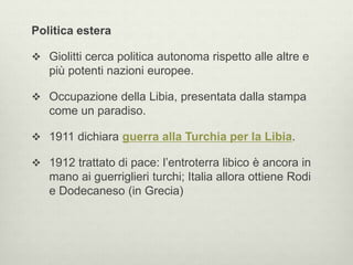 Politica estera 
 Giolitti cerca politica autonoma rispetto alle altre e 
più potenti nazioni europee. 
 Occupazione della Libia, presentata dalla stampa 
come un paradiso. 
 1911 dichiara guerra alla Turchia per la Libia. 
 1912 trattato di pace: l’entroterra libico è ancora in 
mano ai guerriglieri turchi; Italia allora ottiene Rodi 
e Dodecaneso (in Grecia) 
 