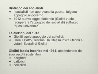 Distacco dei socialisti 
 I socialisti non approvano la guerra: tolgono 
appoggio al governo 
 1912 nuova legge elettorale (Giolitti vuole 
recuperare l'appoggio dei socialisti) suffragio 
“quasi universale” 
Le elezioni del 1913 
 Giolitti vuole appoggio dei cattolici. 
 Crea il Patto Gentiloni: la Chiesa invita i fedeli a 
votari i liberali di Giolitti 
Giolitti lascia incarico nel 1914, abbandonato dai 
suoi vecchi sostenitori: 
 borghesi 
 cattolici 
 socialisti 
