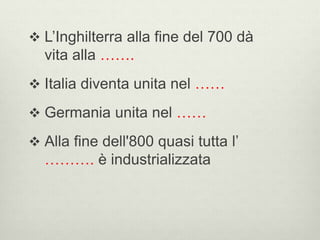  L’Inghilterra alla fine del 700 dà 
vita alla ……. 
 Italia diventa unita nel …… 
 Germania unita nel …… 
 Alla fine dell'800 quasi tutta l’ 
………. è industrializzata 
 