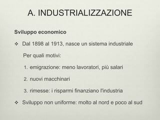 A. INDUSTRIALIZZAZIONE 
Sviluppo economico 
 Dal 1898 al 1913, nasce un sistema industriale 
Per quali motivi: 
1. emigrazione: meno lavoratori, più salari 
2. nuovi macchinari 
3. rimesse: i risparmi finanziano l'industria 
 Sviluppo non uniforme: molto al nord e poco al sud 
 
