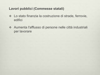 Lavori pubblici (Commesse statali) 
 Lo stato finanzia la costruzione di strade, ferrovie, 
edifici 
 Aumenta l'afflusso di persone nelle città industriali 
per lavorare 
 