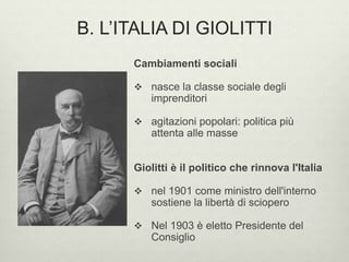B. L’ITALIA DI GIOLITTI 
Cambiamenti sociali 
 nasce la classe sociale degli 
imprenditori 
 agitazioni popolari: politica più 
attenta alle masse 
Giolitti è il politico che rinnova l'Italia 
 nel 1901 come ministro dell'interno 
sostiene la libertà di sciopero 
 Nel 1903 è eletto Presidente del 
Consiglio 
 