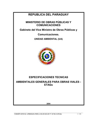 VERSIÓN OFICIAL APROBADA POR LA SEAM (SEAM N° 367/04 (3-09-04)) 1 / 130
REPUBLICA DEL PARAGUAY
MINISTERIO DE OBRAS PÚBLICAS Y
COMUNICACIONES
Gabinete del Vice Ministro de Obras Públicas y
Comunicaciones.
UNIDAD AMBIENTAL (UA)
ESPECIFICACIONES TECNICAS
AMBIENTALES GENERALES PARA OBRAS VIALES -
ETAGs
2004
 