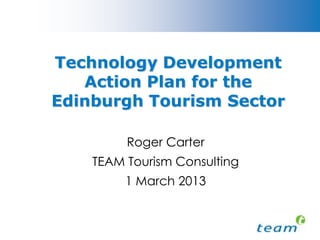 Technology Solutions for Tourism Conference
                  Friday 1 March 2013
  Where Technology and Tourism Collaborate


Technology Trends and action plan for the Edinburgh tourism sector
         Roger Carter, Director, Team Tourism Consulting
 
