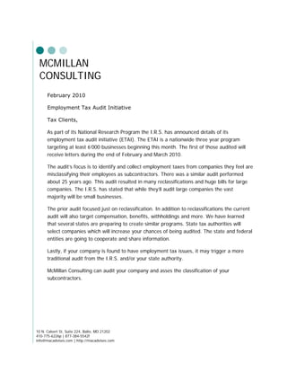 MCMILLAN
 CONSULTING
      February 2010

      Employment Tax Audit Initiative

      Tax Clients,

      As part of its National Research Program the I.R.S. has announced details of its
      employment tax audit initiative (ETAI). The ETAI is a nationwide three year program
      targeting at least 6’000 businesses beginning this month. The first of those audited will
      receive letters during the end of February and March 2010.

      The audit’s focus is to identify and collect employment taxes from companies they feel are
      misclassifying their employees as subcontractors. There was a similar audit performed
      about 25 years ago. This audit resulted in many reclassifications and huge bills for large
      companies. The I.R.S. has stated that while they’ll audit large companies the vast
      majority will be small businesses.

      The prior audit focused just on reclassification. In addition to reclassifications the current
      audit will also target compensation, benefits, withholdings and more. We have learned
      that several states are preparing to create similar programs. State tax authorities will
      select companies which will increase your chances of being audited. The state and federal
      entities are going to cooperate and share information.

      Lastly, if your company is found to have employment tax issues, it may trigger a more
      traditional audit from the I.R.S. and/or your state authority.

      McMillan Consulting can audit your company and asses the classification of your
      subcontractors.




10 N. Calvert St, Suite 224, Balto, MD 21202
410-775-6226p | 877-384-5542f
info@macadvises.com | http://macadvises.com
 