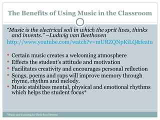 The Benefits of Using Music in the Classroom “ Music is the electrical soil in which the sprit lives, thinks and invents.” –Ludwig van Beethoven http://www.youtube.com/watch?v=mURZQNpKiLQ&feature=related Certain music creates a welcoming atmosphere Effects the student’s attitude and motivation Facilitates creativity and encourages personal reflection Songs, poems and raps will improve memory through rhyme, rhythm and melody. Music stabilizes mental, physical and emotional rhythms  which helps the student focus*  *Music and Learning by Chris Boyd Brewer 
