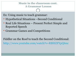 Music in the classroom cont.  A Grammar Lesson Ex: Using music to teach grammar: Hypothetical Situations –Second Conditional Real Life Situations – Present Perfect Simple and Reported Speech Grammar Games and Competitions Fiddler on the Roof to teach the Second Conditional: http://www.youtube.com/watch?v=RBHZFYpQ6nc 