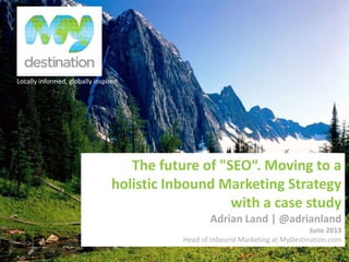 Locally informed, globally inspired
The future of "SEO“. Moving to a
holistic Inbound Marketing Strategy
with a case study
Adrian Land | @adrianland
June 2013
Head of Inbound Marketing at MyDestination.com
 