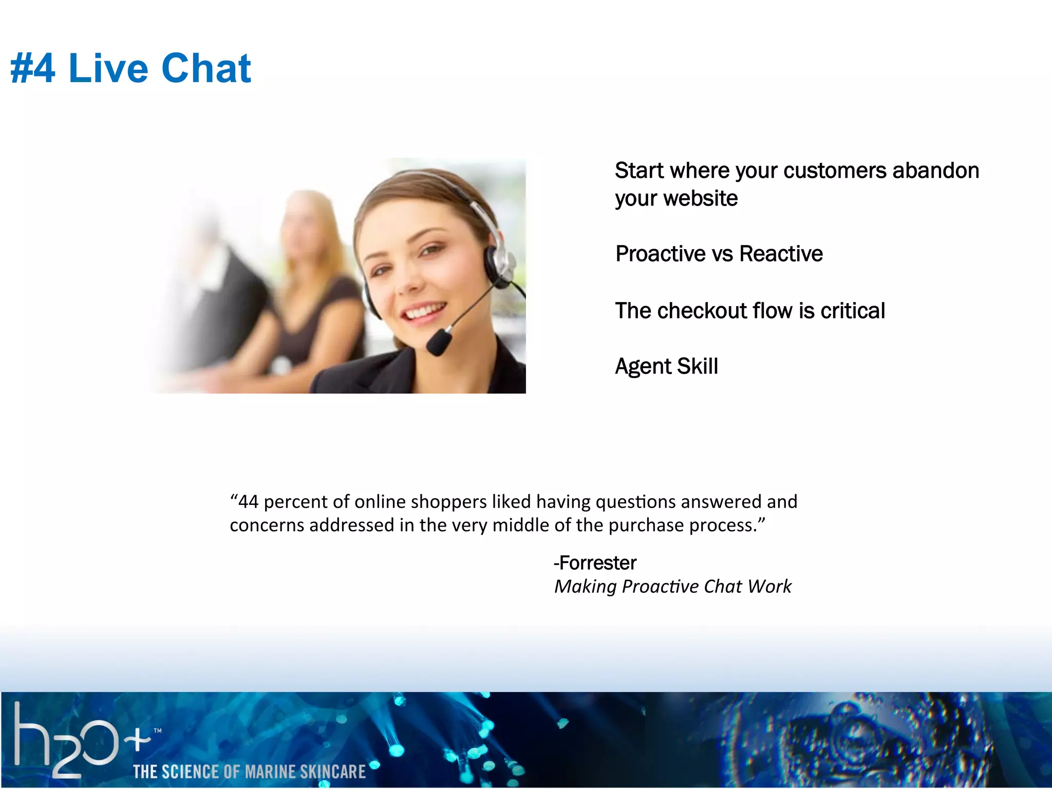 #4 Live Chat
Start where your customers abandon
your website
Proactive vs Reactive
The checkout flow is critical
Agent Skill

“44	
  percent	
  of	
  online	
  shoppers	
  liked	
  having	
  quesPons	
  answered	
  and	
  
concerns	
  addressed	
  in	
  the	
  very	
  middle	
  of	
  the	
  purchase	
  process.”	
  
-Forrester
Making	
  Proac9ve	
  Chat	
  Work

 