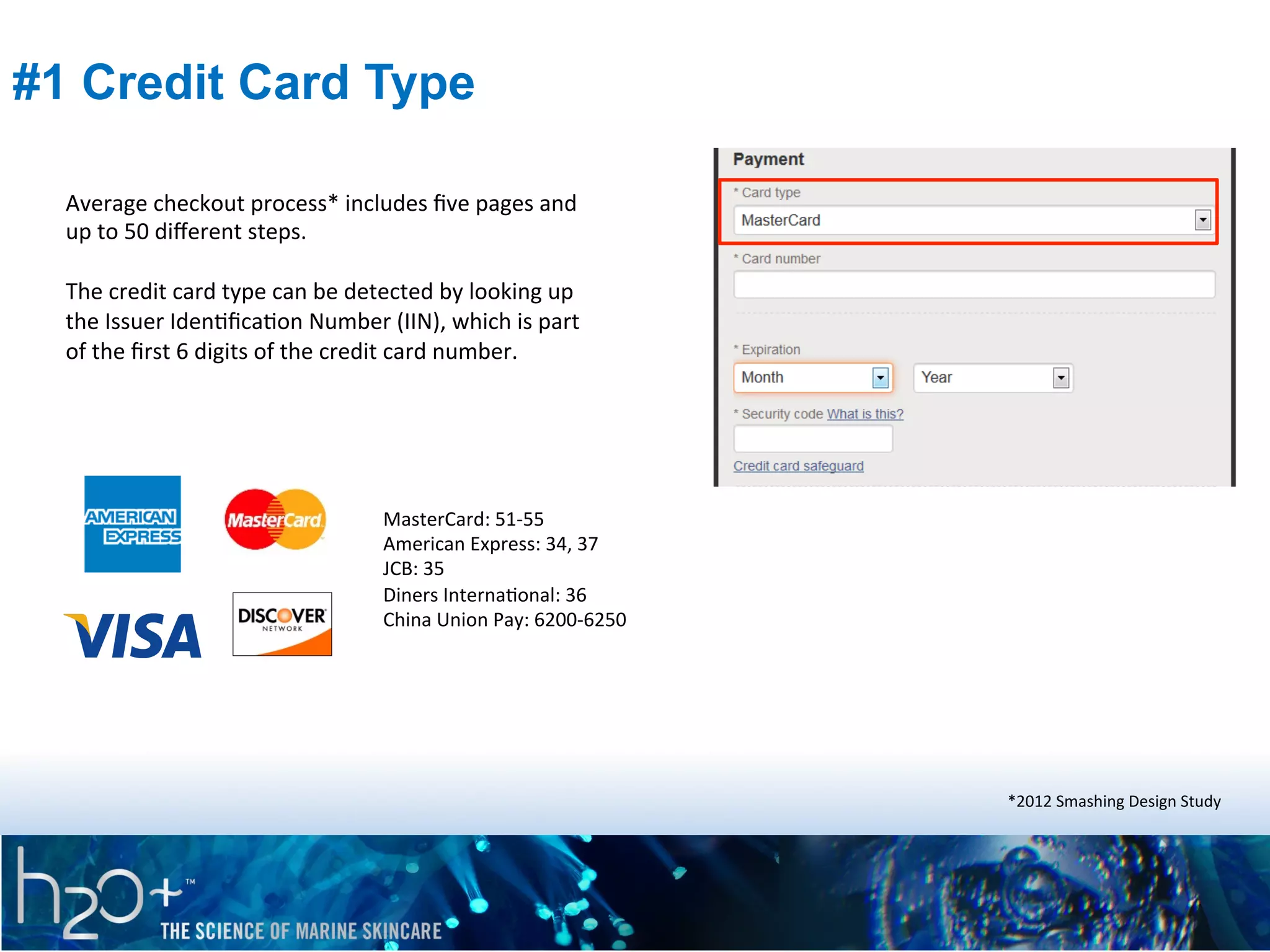 #1 Credit Card Type
Average	
  checkout	
  process*	
  includes	
  ﬁve	
  pages	
  and	
  
up	
  to	
  50	
  diﬀerent	
  steps.	
  
	
  
The	
  credit	
  card	
  type	
  can	
  be	
  detected	
  by	
  looking	
  up	
  
the	
  Issuer	
  IdenPﬁcaPon	
  Number	
  (IIN),	
  which	
  is	
  part	
  
of	
  the	
  ﬁrst	
  6	
  digits	
  of	
  the	
  credit	
  card	
  number.	
  	
  

MasterCard:	
  51-­‐55	
  
American	
  Express:	
  34,	
  37	
  
JCB:	
  35	
  
Diners	
  InternaPonal:	
  36	
  
China	
  Union	
  Pay:	
  6200-­‐6250	
  

*2012	
  Smashing	
  Design	
  Study	
  

 