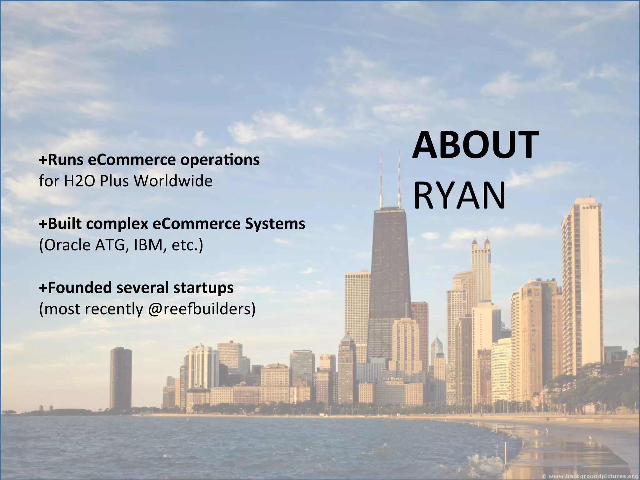 +Runs	
  eCommerce	
  opera5ons	
  
for	
  H2O	
  Plus	
  Worldwide	
  	
  
	
  
+Built	
  complex	
  eCommerce	
  Systems	
  
(Oracle	
  ATG,	
  IBM,	
  etc.)	
  
	
  
+Founded	
  several	
  startups	
  
(most	
  recently	
  @reeNuilders)	
  

ABOUT	
  
RYAN	
  

 