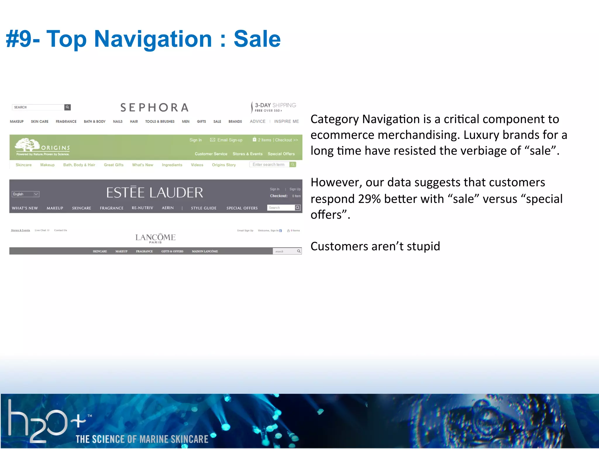 #9- Top Navigation : Sale

Category	
  NavigaPon	
  is	
  a	
  criPcal	
  component	
  to	
  
ecommerce	
  merchandising.	
  Luxury	
  brands	
  for	
  a	
  
long	
  Pme	
  have	
  resisted	
  the	
  verbiage	
  of	
  “sale”.	
  	
  
	
  
However,	
  our	
  data	
  suggests	
  that	
  customers	
  
respond	
  29%	
  beVer	
  with	
  “sale”	
  versus	
  “special	
  
oﬀers”.	
  	
  
	
  
Customers	
  aren’t	
  stupid	
  

 