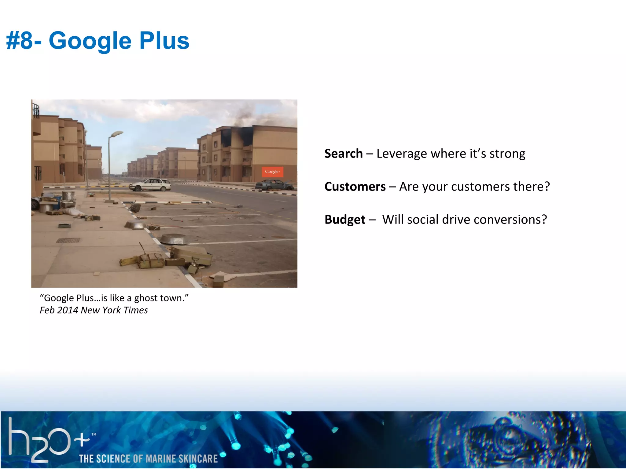 #8- Google Plus

Search	
  –	
  Leverage	
  where	
  it’s	
  strong	
  
	
  
Customers	
  –	
  Are	
  your	
  customers	
  there?	
  
	
  
Budget	
  –	
  	
  Will	
  social	
  drive	
  conversions?	
  

“Google	
  Plus…is	
  like	
  a	
  ghost	
  town.”	
  
Feb	
  2014	
  New	
  York	
  Times	
  

 