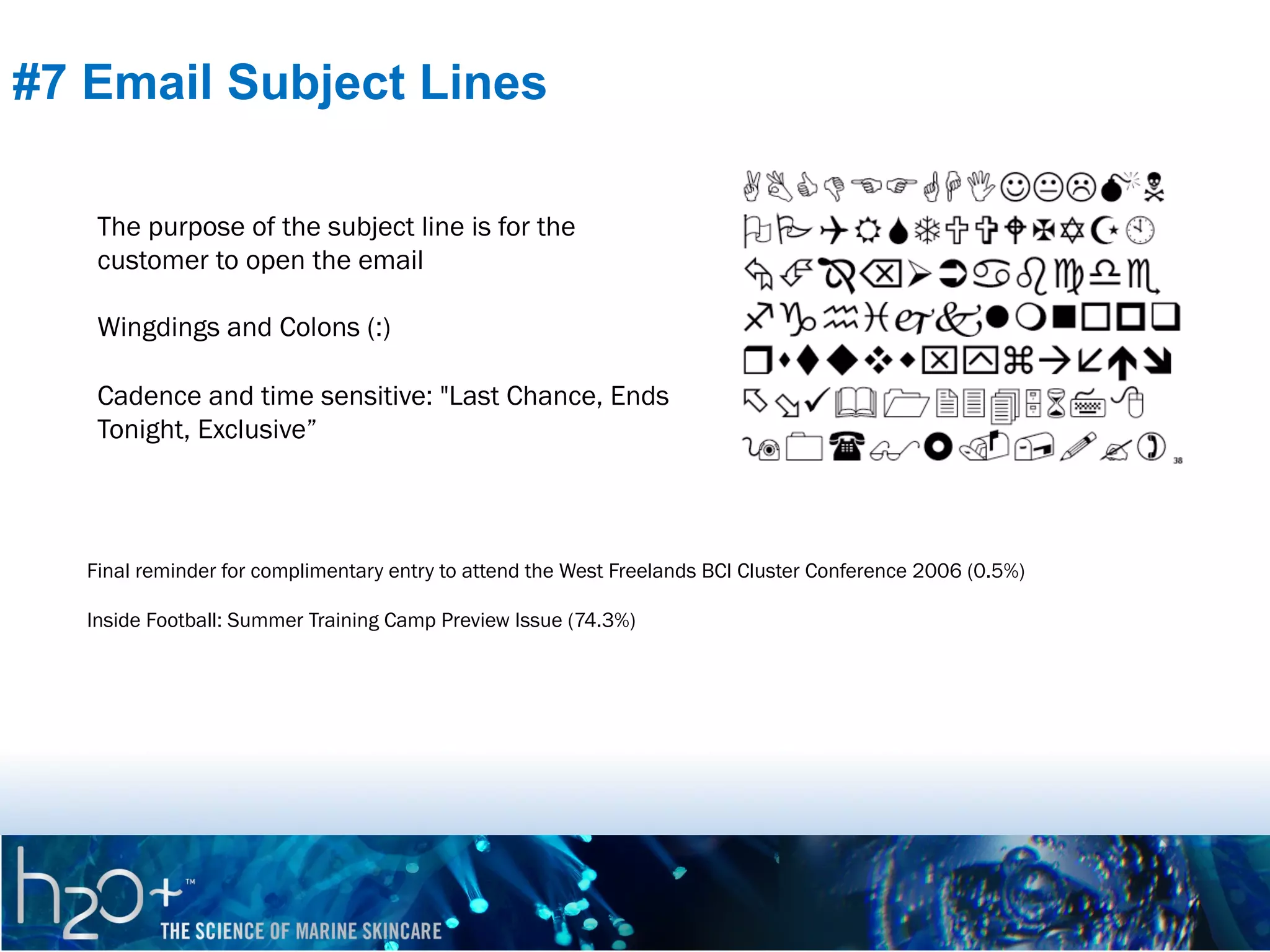 #7 Email Subject Lines
The purpose of the subject line is for the
customer to open the email
Wingdings and Colons (:)
Cadence and time sensitive: "Last Chance, Ends
Tonight, Exclusive”

Final reminder for complimentary entry to attend the West Freelands BCI Cluster Conference 2006 (0.5%)
Inside Football: Summer Training Camp Preview Issue (74.3%)

 