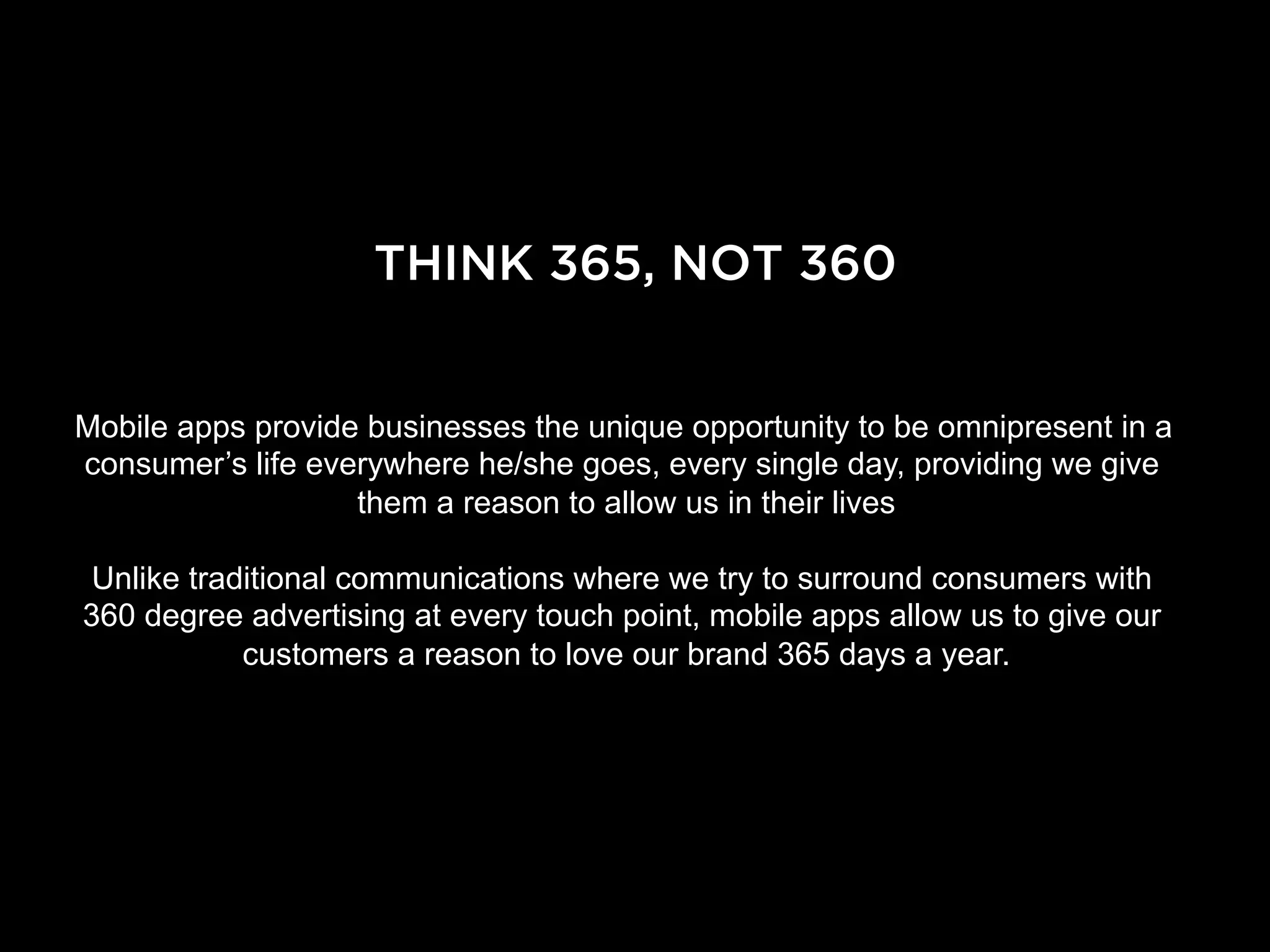 THINK 365, NOT 360


Mobile apps provide businesses the unique opportunity to be omnipresent in a
consumer’s life everywhere he/she goes, every single day, providing we give
                   them a reason to allow us in their lives

 Unlike traditional communications where we try to surround consumers with
360 degree advertising at every touch point, mobile apps allow us to give our
            customers a reason to love our brand 365 days a year.
 