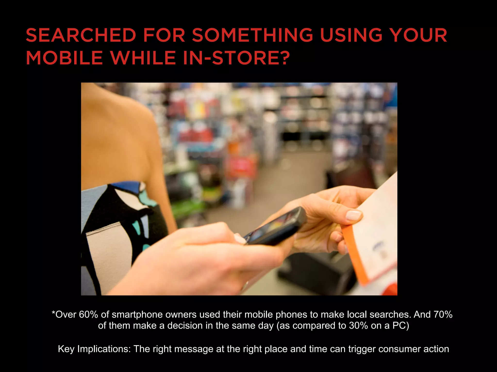SEARCHED FOR SOMETHING USING YOUR
MOBILE WHILE IN-STORE?




  *Over 60% of smartphone owners used their mobile phones to make local searches. And 70%
           of them make a decision in the same day (as compared to 30% on a PC)

   Key Implications: The right message at the right place and time can trigger consumer action
 