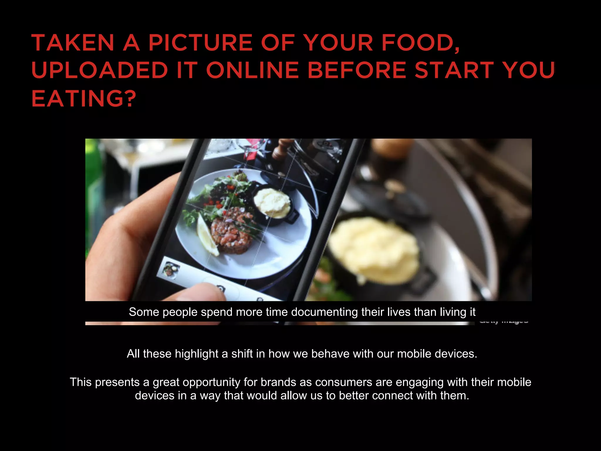 TAKEN A PICTURE OF YOUR FOOD,
UPLOADED IT ONLINE BEFORE START YOU
EATING?




             Some people spend more time documenting their lives than living it


            All these highlight a shift in how we behave with our mobile devices.

  This presents a great opportunity for brands as consumers are engaging with their mobile
              devices in a way that would allow us to better connect with them.
 