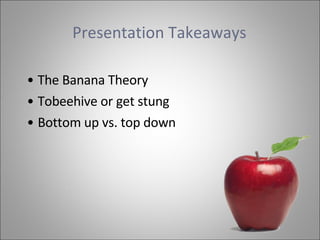 Presentation Takeaways   The Banana Theory  Tobeehive or get stung Bottom up vs. top down 