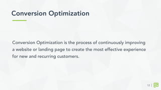 Conversion Optimization is the process of continuously improving
a website or landing page to create the most effective experience
for new and recurring customers.
Conversion Optimization	
  
12
 