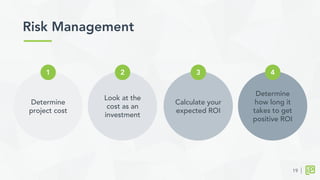 Look at the
cost as an
investment
Risk Management	
  
2
Calculate your
expected ROI
3
Determine
how long it
takes to get
positive ROI
4
Determine
project cost
1
19
 
