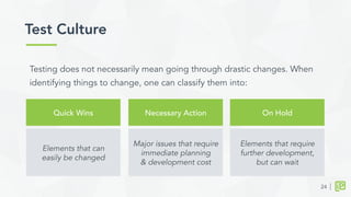 Test Culture	
  
24
Quick Wins Necessary Action On Hold
Elements that can
easily be changed
Major issues that require
immediate planning
& development cost
Elements that require
further development,
but can wait
Testing does not necessarily mean going through drastic changes. When
identifying things to change, one can classify them into:
 