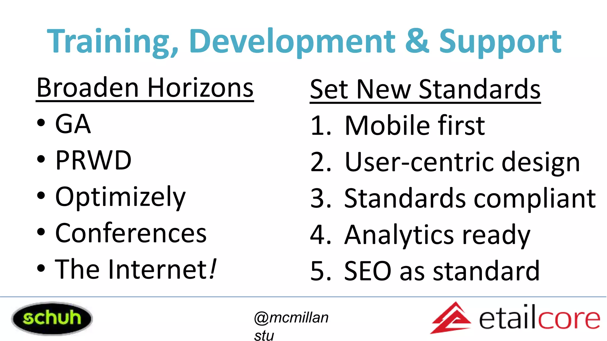Training, Development & Support
Broaden Horizons
• GA
• PRWD
• Optimizely
• Conferences
• The Internet!
Set New Standards
1. Mobile first
2. User-centric design
3. Standards compliant
4. Analytics ready
5. SEO as standard
@mcmillan
stu
 